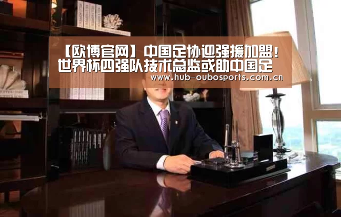 【欧博官网】中国足协迎强援加盟!世界杯四强队技术总监或助中国足球腾飞(图1) net欧博官网
